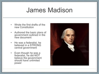 James Madison
• Wrote the first drafts of the
new Constitution
• Authored the basic plans of
government outlined in the
new document
• He was a federalist, he
believed in a STRONG
central government
• Even though he was a
federalist, he did NOT
believe the government
should have unlimited
power
 