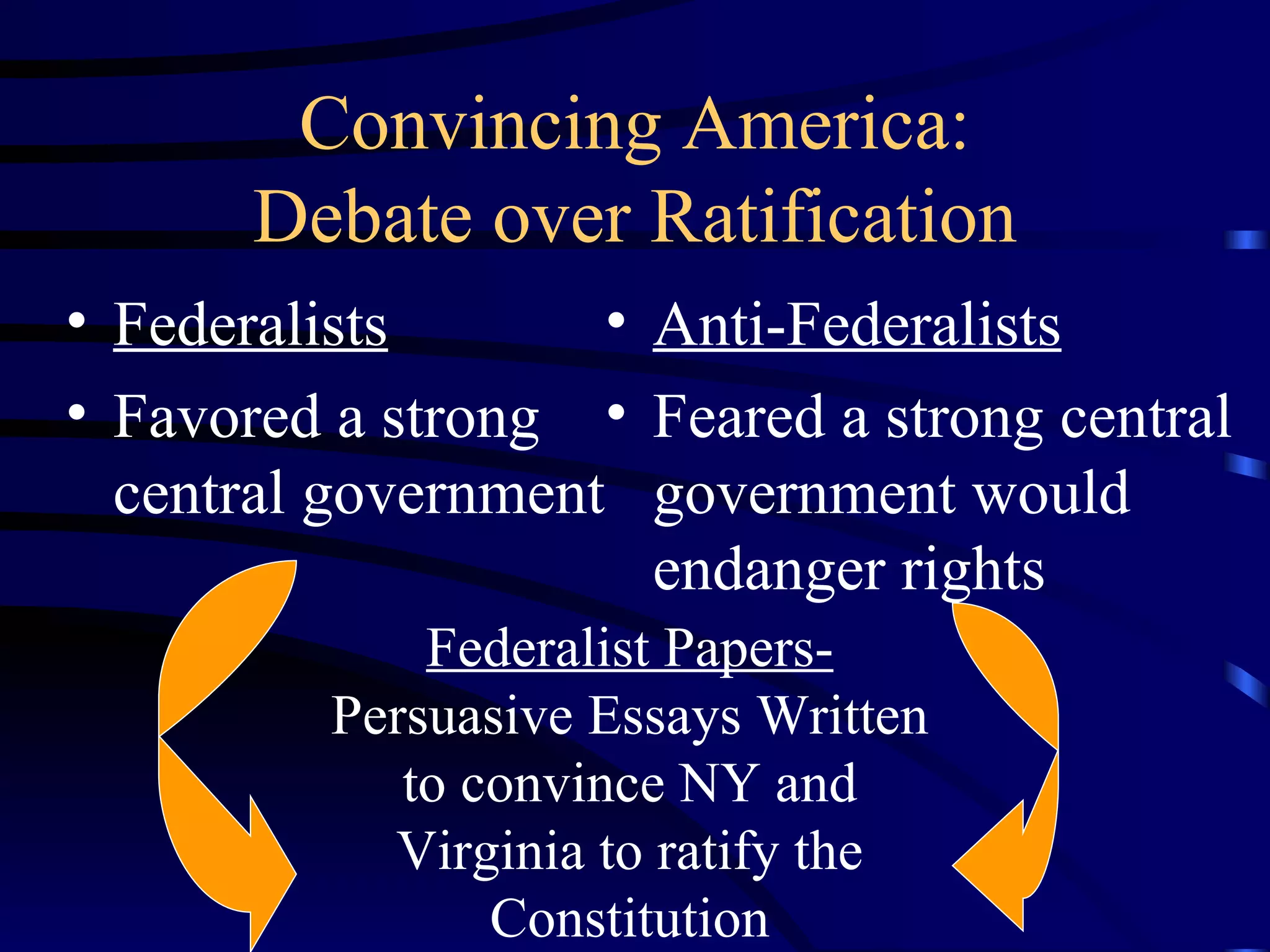 Convincing America: Debate over Ratification Federalists Favored a strong central government Anti-Federalists Feared a strong central government would endanger rights Federalist Papers- Persuasive Essays Written to convince NY and Virginia to ratify the Constitution 