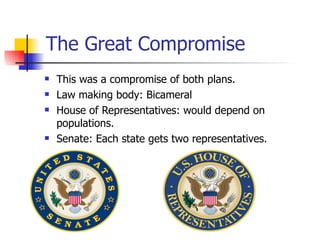 The Great Compromise This was a compromise of both plans. Law making body: Bicameral House of Representatives: would depend on populations. Senate: Each state gets two representatives. 