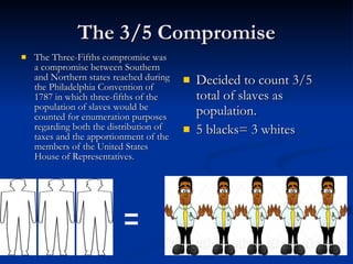 The 3/5 Compromise The Three-Fifths compromise was a compromise between Southern and Northern states reached during the Philadelphia Convention of 1787 in which three-fifths of the population of slaves would be counted for enumeration purposes regarding both the distribution of taxes and the apportionment of the members of the United States House of Representatives.  Decided to count 3/5 total of slaves as population. 5 blacks= 3 whites = 
