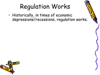 Regulation Works Historically, in times of economic depressions/recessions, regulation works.  The Great Depression-  The country was facing the largest economic depression of all-time. The markets were frozen, unemployment was sky-rocketing and the national debt was piling up beyond compare. That is when government regulation came into play and began funding and creating groups such as the Public Works Administration to create jobs through infrastructure building and manufacturing. The wealthy were taxed and the wealth was placed back into the engine of the economy: the middle class. Also the banking crisis was improved through the creation of Fannie Mae. It is a stockholder-owned corporation. The corporation's purpose is to purchase and securitize mortgages in order to ensure that funds are consistently available to the institutions that lend money to home buyers. While the government did intervene in several instances it encouraged individual prosperity and initiative. Without the intervention from the government, the depression would have continued to plummet.  *Other instances of getting out economic droughts is the recession of 1991,  and what is being done now to cure this economic recession. 