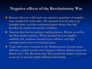 Negative effects of the Revolutionary War Because this was a full-scale war, massive quantities of supplies were required by both sides. The demand sent the prices up multiple times, and the continental paper money that had flooded the market was nearly worthless. America also lost her primary trading partner, Britain, as well as the West Indies territory. When demand for war supplies suddenly fell, surpluses created more inflation and high unemployment rates in municipal areas.  Trade with other countries in the Mediterranean became more difficult, as pirate attacks were frequent without defense from the British navy. The Revolutionary War caused the fragile American economy to become highly inflated and instable. 