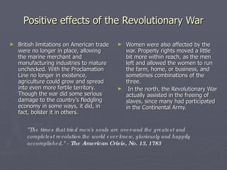 Positive effects of the Revolutionary War British limitations on American trade were no longer in place, allowing the marine merchant and manufacturing industries to mature unchecked. With the Proclamation Line no longer in existence, agriculture could grow and spread into even more fertile territory. Though the war did some serious damage to the country's fledgling economy in some ways, it did, in fact, bolster it in others. Women were also affected by the war. Property rights moved a little bit more within reach, as the men left and allowed the women to run the farm, home, or business, and sometimes combinations of the three. In the north, the Revolutionary War actually assisted in the freeing of slaves, since many had participated in the Continental Army. "The times that tried men's souls are over-and the greatest and completest revolution the world ever knew, gloriously and happily accomplished." -  The American Crisis, No. 13, 1783 