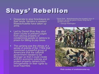 Shays’ Rebellion Desperate to stop foreclosure on their lands, farmers in western Massachusetts have taken up arms. Led by Daniel Shay they shut down courts to prevent judges from seizing property or condemning people or debtors to prison for failing to pay taxes. The uprising was the climax of a series of events of the 1780s that convinced a powerful group of Americans that the national government needed to be stronger so that it could create uniform economic policies and protect property owners from infringements on their rights by local majorities. “ Good God!…Notwithstanding the boasted virtue of America, we are far gone in every thing that is ignoble and bad.” — George Washington Photo courtesy of constitutioncenter.org  