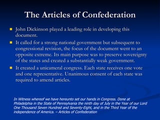 The Articles of Confederation John Dickinson played a leading role in developing this document. It called for a strong national government but subsequent to congressional revision, the focus of the document went to an opposite extreme. Its main purpose was to preserve sovereignty of the states and created a substantially weak government. It created a unicameral congress. Each state receives one vote and one representative. Unanimous consent of each state was required to amend articles. In Witness whereof we have hereunto set our hands in Congress. Done at Philadelphia in the State of Pennsylvania the ninth day of July in the Year of our Lord One Thousand Seven Hundred and Seventy-Eight, and in the Third Year of the independence of America. – Articles of Confederation  