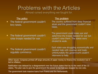 Problems with the Articles Almost ruined everything we fought for. The federal government couldn’t levy taxes. The federal government couldn’t raise troops needed for war. The federal government couldn’t regulate commerce. The country suffered from deep financial strain and the government couldn’t raise taxes. The government could make war and determine the troops needed for war but couldn’t raise them. The states were divided & weak. Each state was struggling economically and needed help with revenue and trade. Unfortunately the government couldn’t intervene to help. The policy The problem ________________________________________________________________________________Other issues: Congress printed off large amounts of paper money to finance the revolution but it led to inflation. Ratification was delayed by a disagreement over the future states that lay to the west of the 13 states. The plan was to give the government the power to tax but was stopped by one vote. The government took massive loans from France and the Netherlands. 