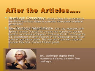 After the Articles….. Newburgh Conspiracy-   Horatio Gates led movement to use the army to force states to surrender more power to federal government. Jay-Gordoqui Negotiations-   John Jay negotiated with Spanish minister Gordoqui for a treaty that would have granted lucrative commercial privileges in exchange for U.S. exchange for U.S. acceptance of Spain's closure of the Mississippi River as an outlet for agricultural goods. The west and south were angered because they didn’t produce finished goods.  But… Washington stopped these movements and saved the union from breaking up. 