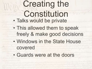 Creating the
Constitution
• Talks would be private
• This allowed them to speak
freely & make good decisions
• Windows in the State House
covered
• Guards were at the doors
 