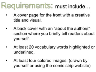 • A cover page for the front with a creative
title and visual.
• A back cover with an “about the authors”
section where you briefly tell readers about
yourself.
• At least 20 vocabulary words highlighted or
underlined.
• At least four colored images. (drawn by
yourself or using the comic strip website)
 