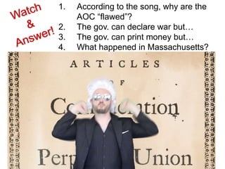 1. According to the song, why are the
AOC “flawed”?
2. The gov. can declare war but…
3. The gov. can print money but…
4. What happened in Massachusetts?
5. Why was there a meeting in
Philadelphia in 1787?
 
