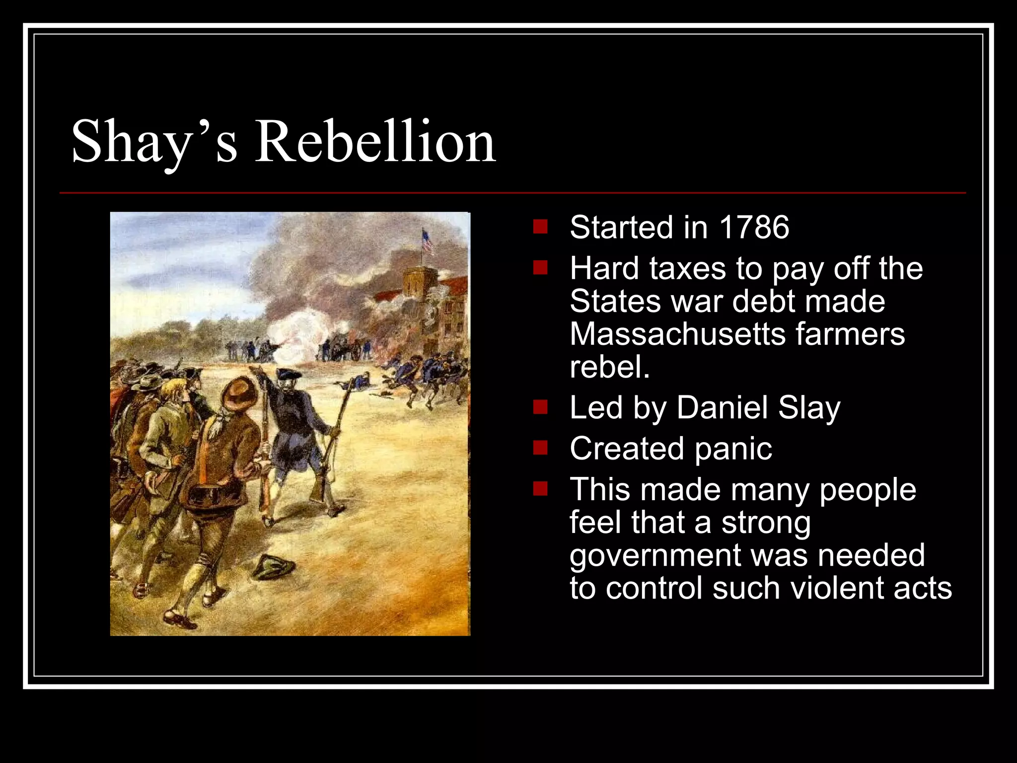 Shay’s Rebellion Started in 1786 Hard taxes to pay off the States war debt made Massachusetts farmers rebel. Led by Daniel Slay Created panic This made many people feel that a strong government was needed to control such violent acts 
