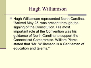 Hugh Williamson Hugh Williamson represented North Carolina. “Arrived May 25, was present through the signing of the Constitution. His most important role at the Convention was his guidance of North Carolina to support the Connecticut Compromise. William Pierce stated that "Mr. Williamson is a Gentleman of education and talents.”” 