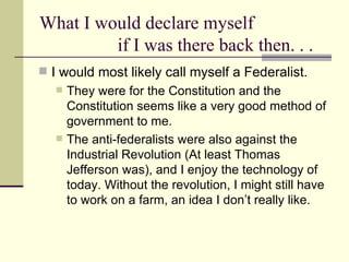 What I would declare myself  if I was there back then. . . I would most likely call myself a Federalist.  They were for the Constitution and the Constitution seems like a very good method of government to me.  The anti-federalists were also against the Industrial Revolution (At least Thomas Jefferson was), and I enjoy the technology of today. Without the revolution, I might still have to work on a farm, an idea I don’t really like.  