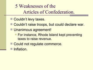 5 Weaknesses of the  Articles of Confederation. Couldn’t levy taxes. Couldn’t raise troops, but could declare war.  Unanimous agreement!  For instance, Rhode Island kept preventing taxes to raise revenue. Could not regulate commerce.  Inflation. 