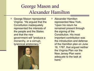 George Mason and  Alexander Hamilton George Mason represented Virginia. “He argued that the Constitution inadequately represented the interests of the people and the States and that the new government will "produce a monarchy, or a corrupt, tyrannical aristocracy.””  Alexander Hamilton represented New York. “Upon his return he remained present through the signing of the Constitution. His most important contribution was the introduction and defense of the Hamilton plan on June 18, 1787, that argued neither the Virginia Plan nor the New Jersey Plan were adequate to the task at hand.”  