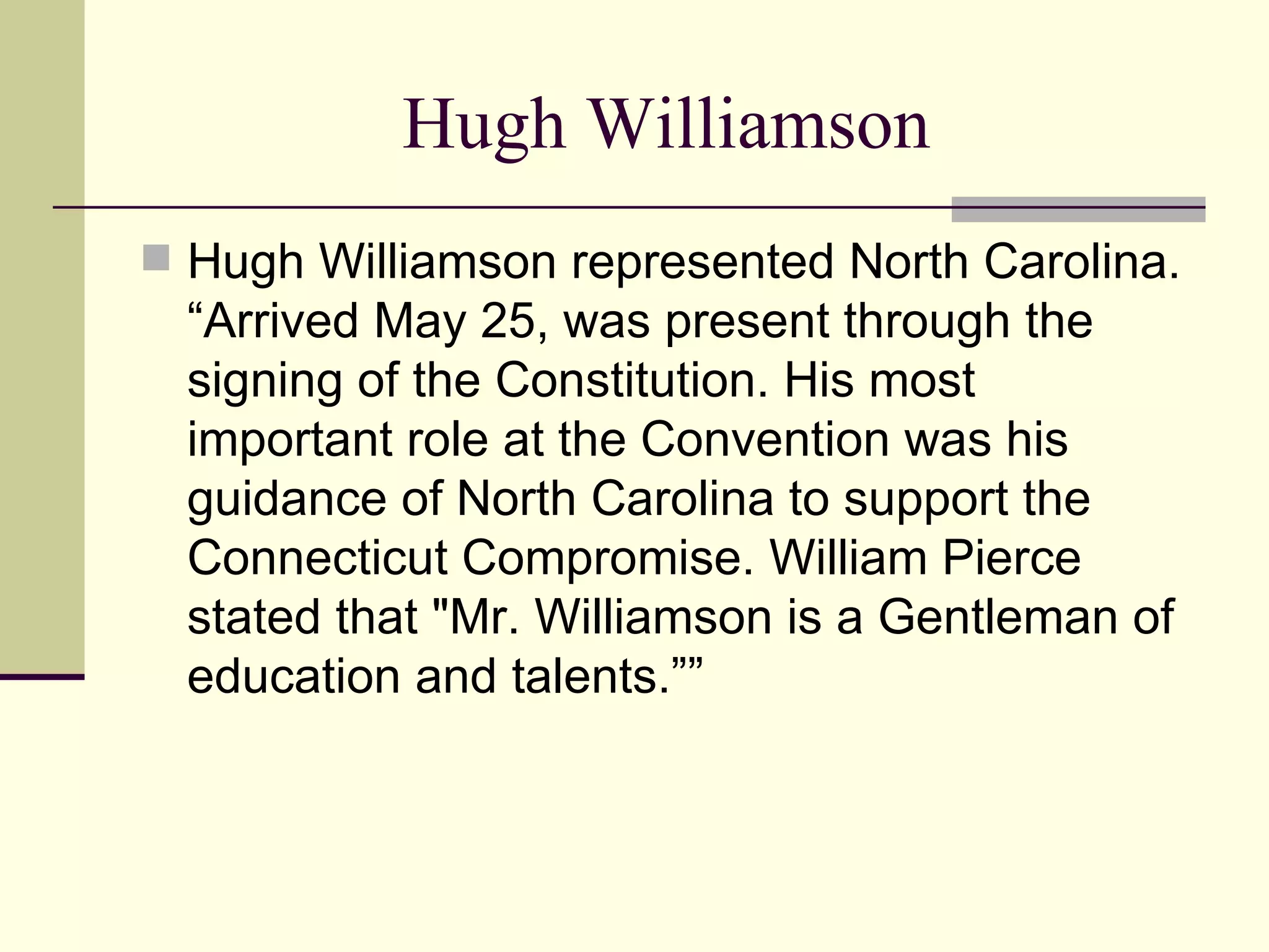 Hugh Williamson Hugh Williamson represented North Carolina. “Arrived May 25, was present through the signing of the Constitution. His most important role at the Convention was his guidance of North Carolina to support the Connecticut Compromise. William Pierce stated that "Mr. Williamson is a Gentleman of education and talents.”” 