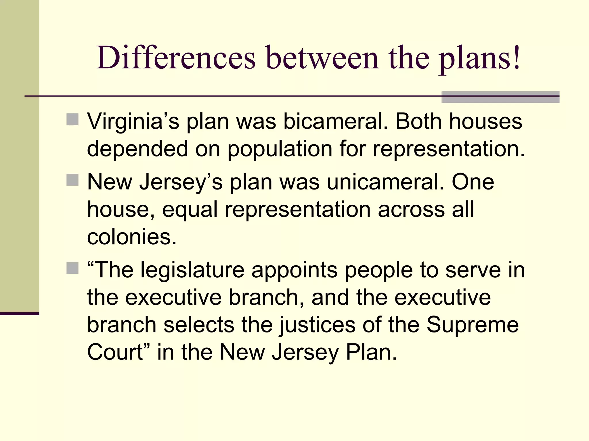 Differences between the plans! Virginia’s plan was bicameral. Both houses depended on population for representation. New Jersey’s plan was unicameral. One house, equal representation across all colonies.  “The legislature appoints people to serve in the executive branch, and the executive branch selects the justices of the Supreme Court” in the New Jersey Plan. 
