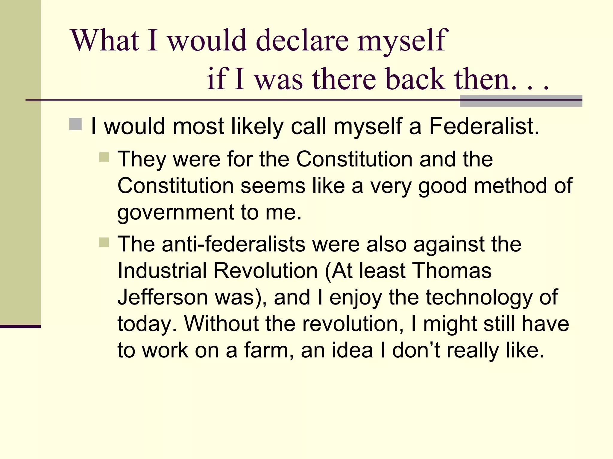 What I would declare myself  if I was there back then. . . I would most likely call myself a Federalist.  They were for the Constitution and the Constitution seems like a very good method of government to me.  The anti-federalists were also against the Industrial Revolution (At least Thomas Jefferson was), and I enjoy the technology of today. Without the revolution, I might still have to work on a farm, an idea I don’t really like.  