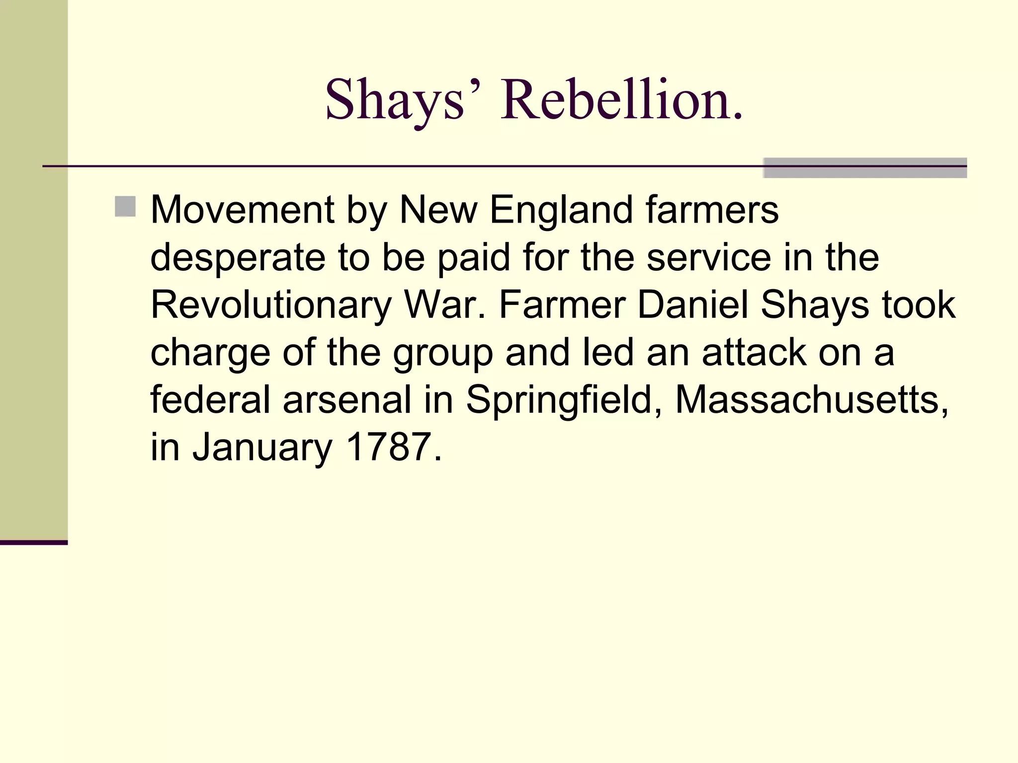 Shays’ Rebellion. Movement by New England farmers desperate to be paid for the service in the Revolutionary War. Farmer Daniel Shays took charge of the group and led an attack on a federal arsenal in Springfield, Massachusetts, in January 1787.  