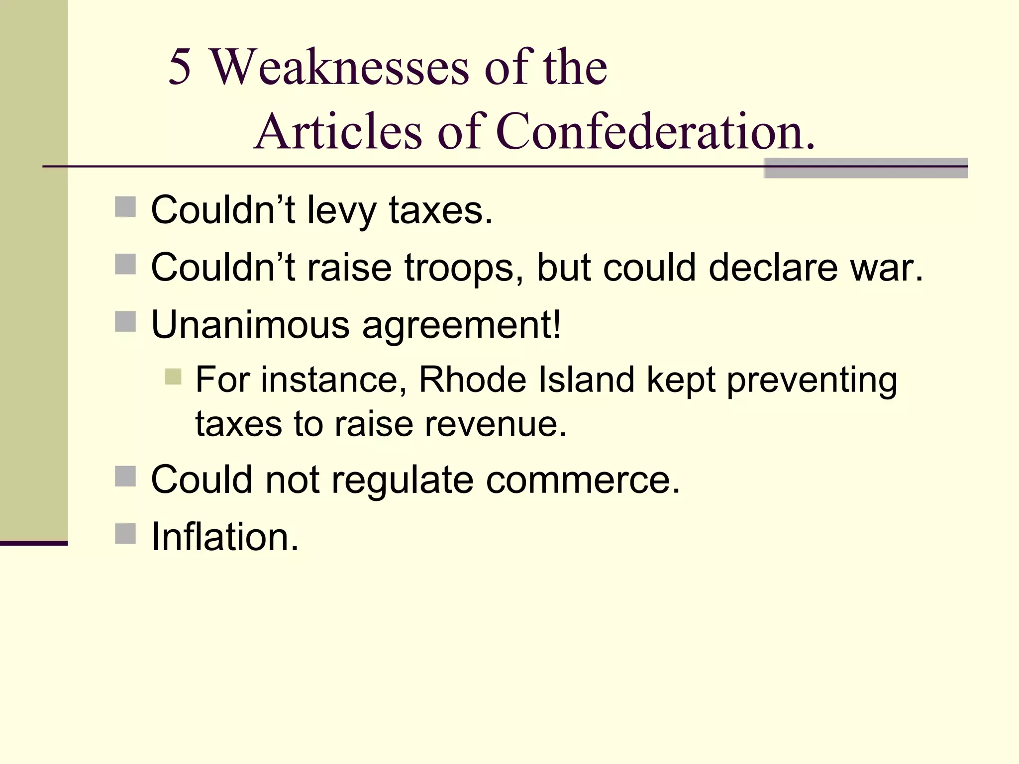 5 Weaknesses of the  Articles of Confederation. Couldn’t levy taxes. Couldn’t raise troops, but could declare war.  Unanimous agreement!  For instance, Rhode Island kept preventing taxes to raise revenue. Could not regulate commerce.  Inflation. 