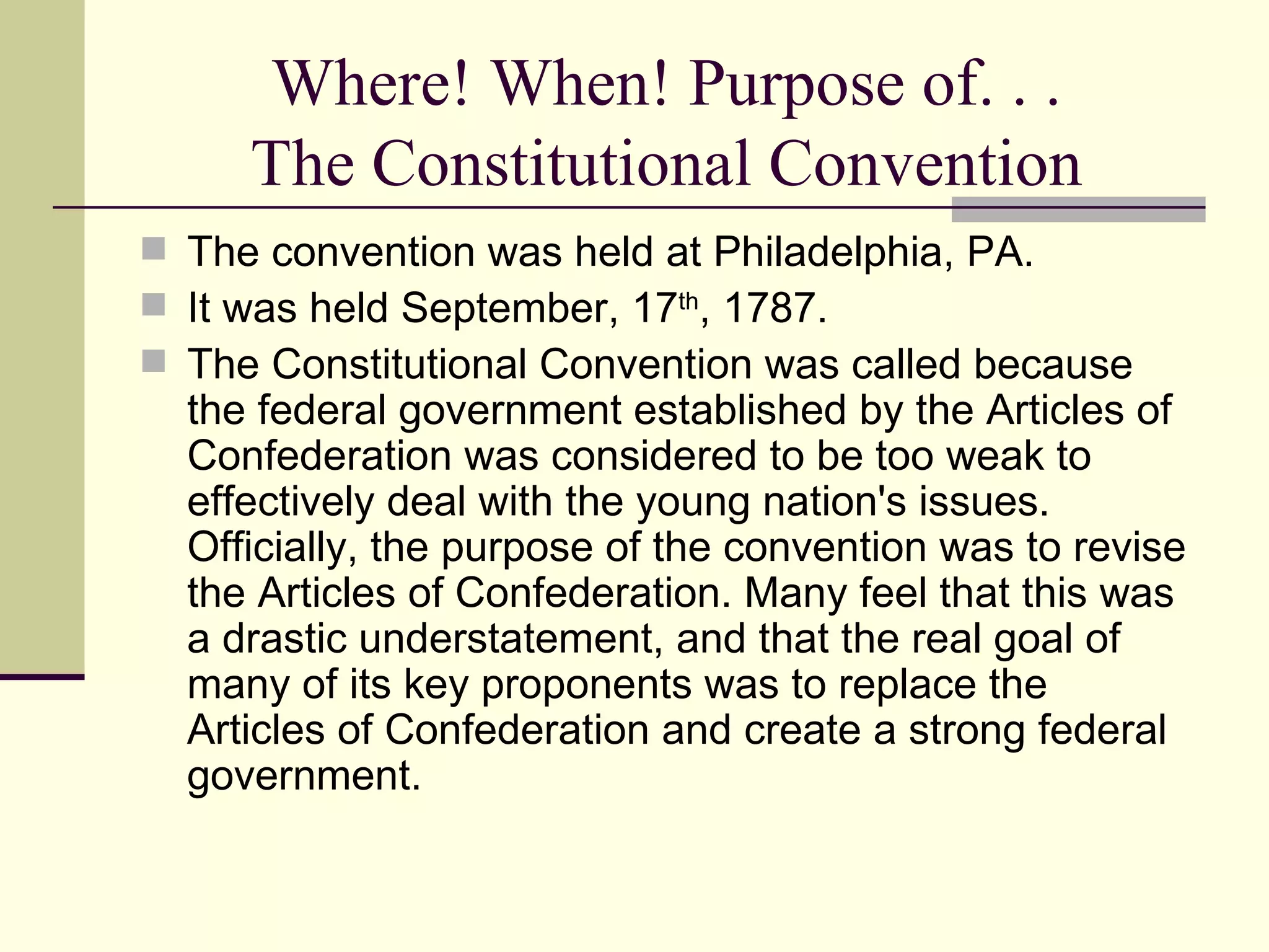 Where! When! Purpose of. . . The Constitutional Convention The convention was held at Philadelphia, PA. It was held September, 17 th , 1787.  The Constitutional Convention was called because the federal government established by the Articles of Confederation was considered to be too weak to effectively deal with the young nation's issues. Officially, the purpose of the convention was to revise the Articles of Confederation. Many feel that this was a drastic understatement, and that the real goal of many of its key proponents was to replace the Articles of Confederation and create a strong federal government.  