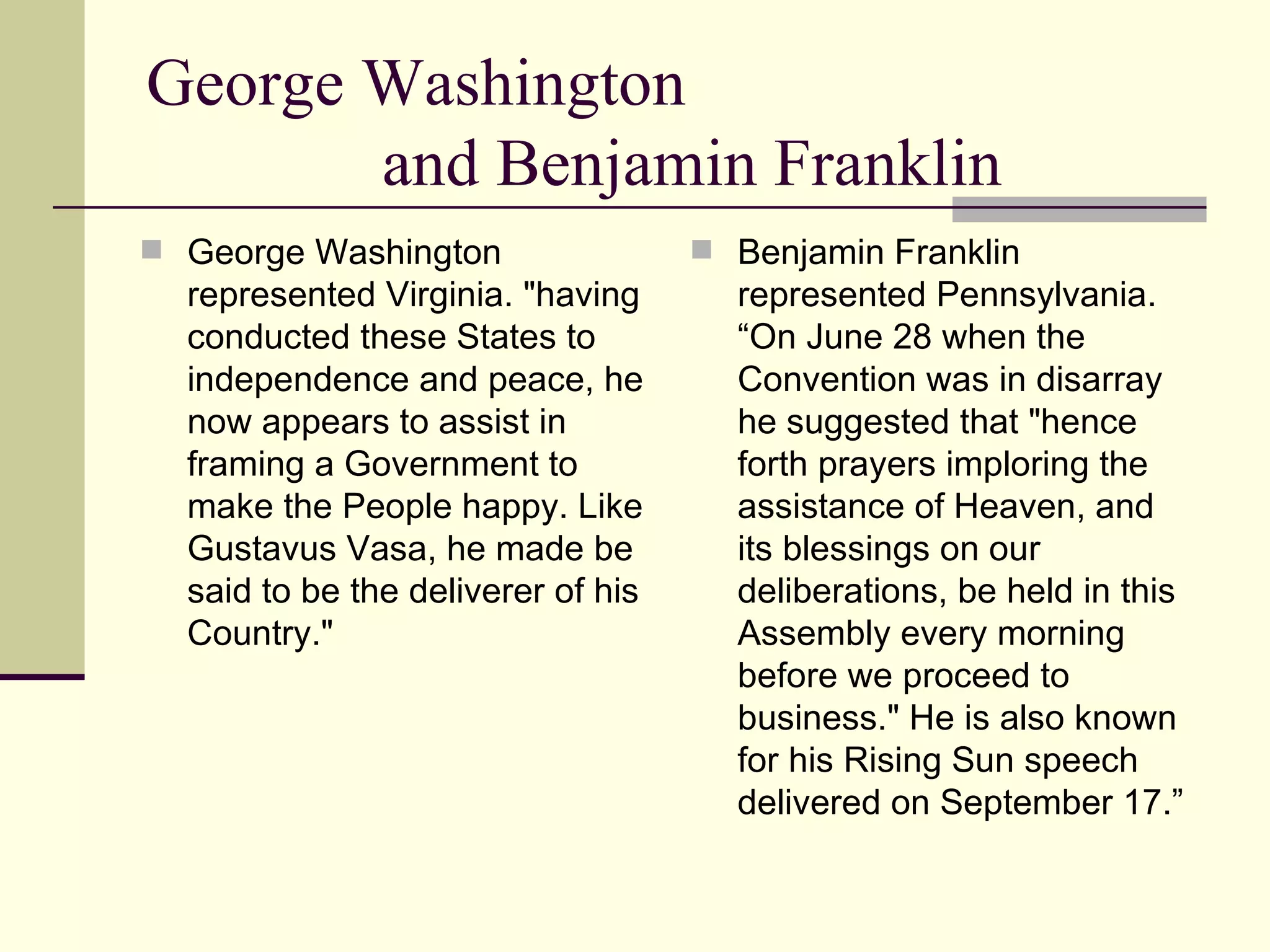 George Washington  and Benjamin Franklin George Washington represented Virginia. "having conducted these States to independence and peace, he now appears to assist in framing a Government to make the People happy. Like Gustavus Vasa, he made be said to be the deliverer of his Country."  Benjamin Franklin represented Pennsylvania. “On June 28 when the Convention was in disarray he suggested that "hence forth prayers imploring the assistance of Heaven, and its blessings on our deliberations, be held in this Assembly every morning before we proceed to business." He is also known for his Rising Sun speech delivered on September 17.” 