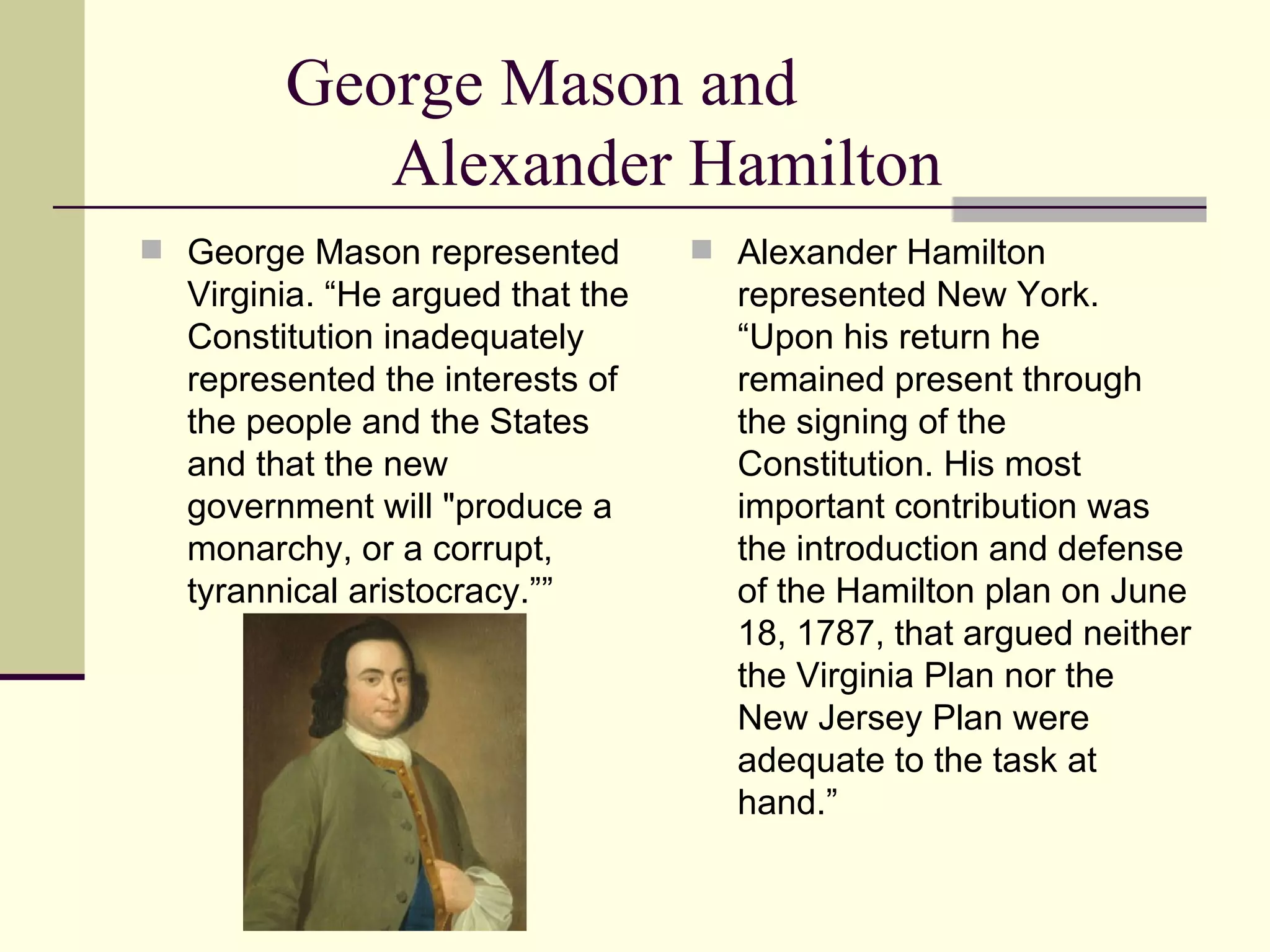 George Mason and  Alexander Hamilton George Mason represented Virginia. “He argued that the Constitution inadequately represented the interests of the people and the States and that the new government will "produce a monarchy, or a corrupt, tyrannical aristocracy.””  Alexander Hamilton represented New York. “Upon his return he remained present through the signing of the Constitution. His most important contribution was the introduction and defense of the Hamilton plan on June 18, 1787, that argued neither the Virginia Plan nor the New Jersey Plan were adequate to the task at hand.”  