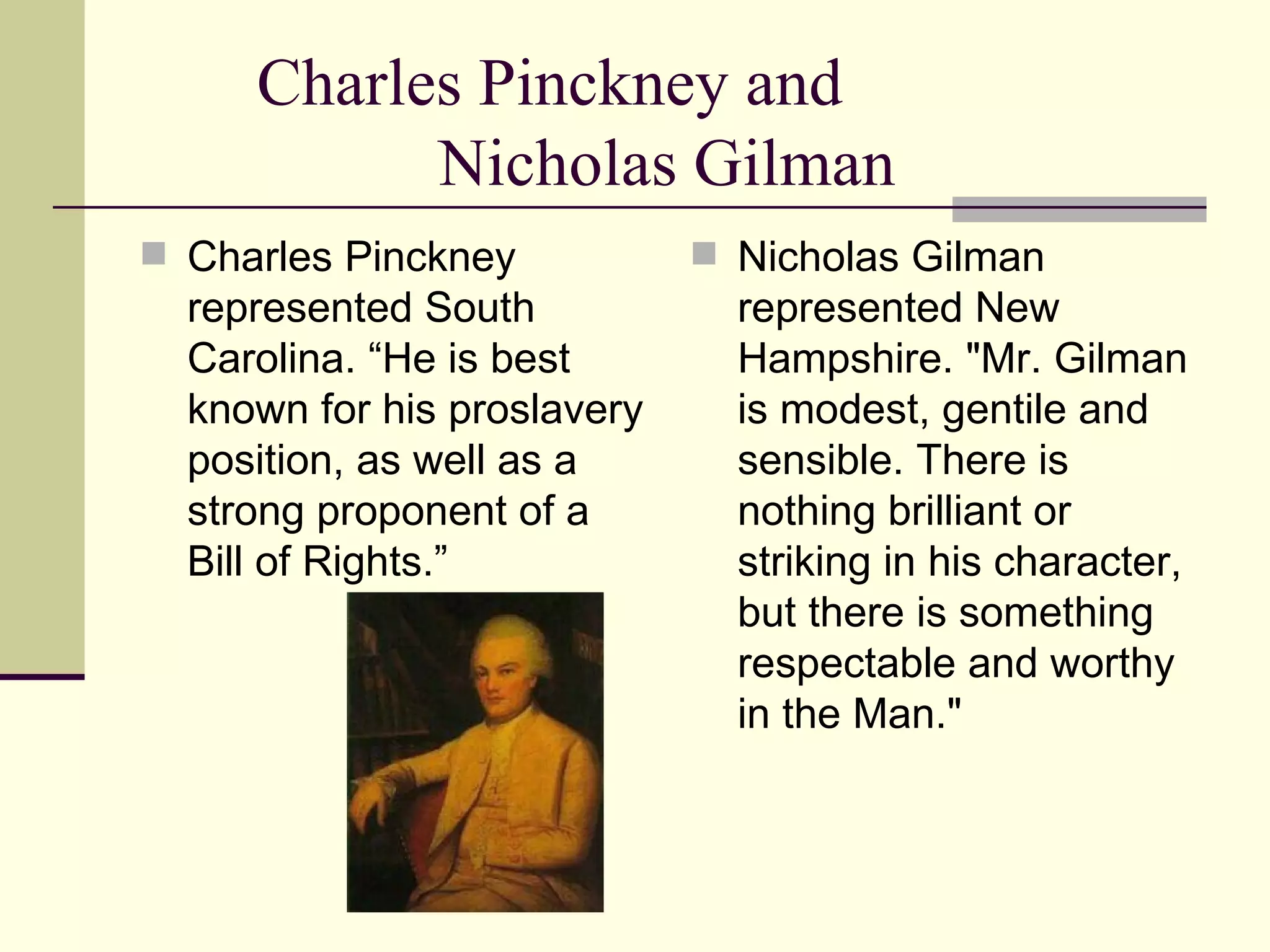 Charles Pinckney and  Nicholas Gilman Charles Pinckney represented South Carolina. “He is best known for his proslavery position, as well as a strong proponent of a Bill of Rights.” Nicholas Gilman represented New Hampshire. "Mr. Gilman is modest, gentile and sensible. There is nothing brilliant or striking in his character, but there is something respectable and worthy in the Man."  