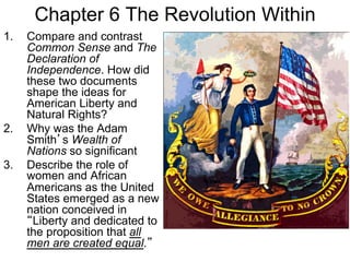 Chapter 6 The Revolution Within
1.  Compare and contrast
Common Sense and The
Declaration of
Independence. How did
these two documents
shape the ideas for
American Liberty and
Natural Rights?
2.  Why was the Adam
Smith’s Wealth of
Nations so significant
3.  Describe the role of
women and African
Americans as the United
States emerged as a new
nation conceived in
“Liberty and dedicated to
the proposition that all
men are created equal.”
 