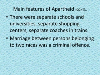 Main features of Apartheid (CONT)..
• There were separate schools and
universities, separate shopping
centers, separate coaches in trains.
• Marriage between persons belonging
to two races was a criminal offence.
 