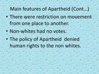 Main features of Apartheid (Cont…)
• There were restriction on movement
from one place to another.
• Non-whites had no votes.
• The policy of Apartheid denied
human rights to the non whites.
 