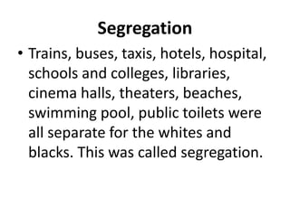 Segregation
• Trains, buses, taxis, hotels, hospital,
schools and colleges, libraries,
cinema halls, theaters, beaches,
swimming pool, public toilets were
all separate for the whites and
blacks. This was called segregation.
 