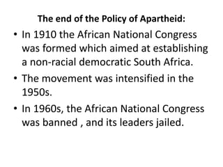 The end of the Policy of Apartheid:
• In 1910 the African National Congress
was formed which aimed at establishing
a non-racial democratic South Africa.
• The movement was intensified in the
1950s.
• In 1960s, the African National Congress
was banned , and its leaders jailed.
 