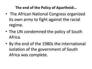 The end of the Policy of Apartheid:..
• The African National Congress organized
its own army to fight against the racial
regime.
• The UN condemned the policy of South
Africa.
• By the end of the 1980s the international
isolation of the government of South
Africa was complete.
 