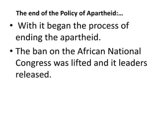 The end of the Policy of Apartheid:…
• With it began the process of
ending the apartheid.
• The ban on the African National
Congress was lifted and it leaders
released.
 