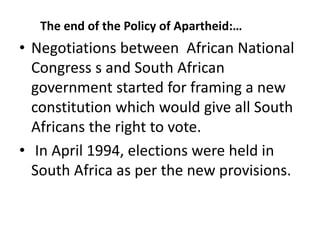 The end of the Policy of Apartheid:…
• Negotiations between African National
Congress s and South African
government started for framing a new
constitution which would give all South
Africans the right to vote.
• In April 1994, elections were held in
South Africa as per the new provisions.
 