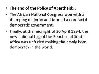 • The end of the Policy of Apartheid:…
• The African National Congress won with a
thumping majority and formed a non-racial
democratic government.
• Finally, at the midnight of 26 April 1994, the
new national flag of the Republic of South
Africa was unfurled making the newly born
democracy in the world.
 