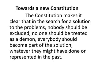 Towards a new Constitution
The Constitution makes it
clear that in the search for a solution
to the problems, nobody should be
excluded, no one should be treated
as a demon, everybody should
become part of the solution,
whatever they might have done or
represented in the past.
 