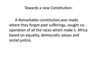 Towards a new Constitution:
A Remarkable constitution,was made
where they forgot past sufferings, sought co-
operation of all the races which make S. Africa
based on equality, democratic values and
social justice.
 