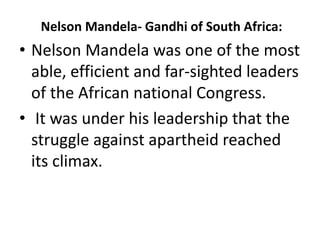 Nelson Mandela- Gandhi of South Africa:
• Nelson Mandela was one of the most
able, efficient and far-sighted leaders
of the African national Congress.
• It was under his leadership that the
struggle against apartheid reached
its climax.
 