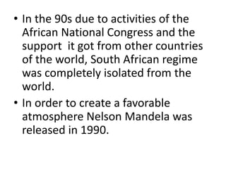 • In the 90s due to activities of the
African National Congress and the
support it got from other countries
of the world, South African regime
was completely isolated from the
world.
• In order to create a favorable
atmosphere Nelson Mandela was
released in 1990.
 