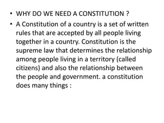 • WHY DO WE NEED A CONSTITUTION ?
• A Constitution of a country is a set of written
rules that are accepted by all people living
together in a country. Constitution is the
supreme law that determines the relationship
among people living in a territory (called
citizens) and also the relationship between
the people and government. a constitution
does many things :
 