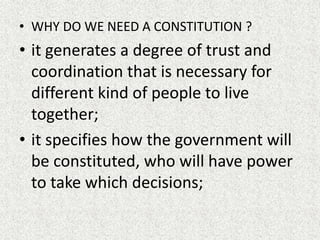 • WHY DO WE NEED A CONSTITUTION ?
• it generates a degree of trust and
coordination that is necessary for
different kind of people to live
together;
• it specifies how the government will
be constituted, who will have power
to take which decisions;
 