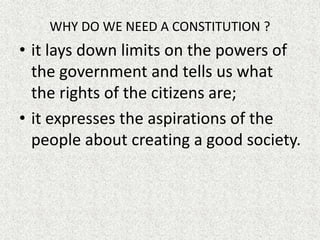 WHY DO WE NEED A CONSTITUTION ?
• it lays down limits on the powers of
the government and tells us what
the rights of the citizens are;
• it expresses the aspirations of the
people about creating a good society.
 