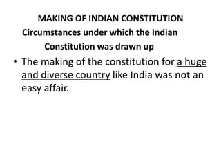 MAKING OF INDIAN CONSTITUTION
Circumstances under which the Indian
Constitution was drawn up
• The making of the constitution for a huge
and diverse country like India was not an
easy affair.
 