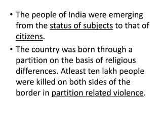 • The people of India were emerging
from the status of subjects to that of
citizens.
• The country was born through a
partition on the basis of religious
differences. Atleast ten lakh people
were killed on both sides of the
border in partition related violence.
 