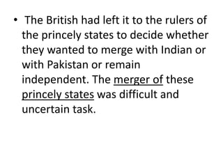 • The British had left it to the rulers of
the princely states to decide whether
they wanted to merge with Indian or
with Pakistan or remain
independent. The merger of these
princely states was difficult and
uncertain task.
 