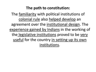 The path to constitution:
The familiarity with political institutions of
colonial rule also helped develop an
agreement over the institutional design. The
experience gained by Indians in the working of
the legislative institutions proved to be very
useful for the country in setting up its own
institutions.
 