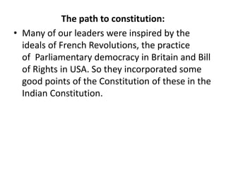 The path to constitution:
• Many of our leaders were inspired by the
ideals of French Revolutions, the practice
of Parliamentary democracy in Britain and Bill
of Rights in USA. So they incorporated some
good points of the Constitution of these in the
Indian Constitution.
 