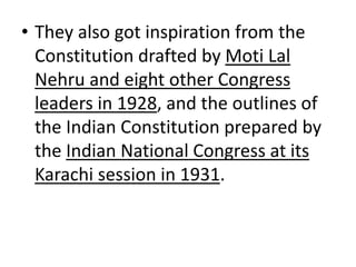 • They also got inspiration from the
Constitution drafted by Moti Lal
Nehru and eight other Congress
leaders in 1928, and the outlines of
the Indian Constitution prepared by
the Indian National Congress at its
Karachi session in 1931.
 